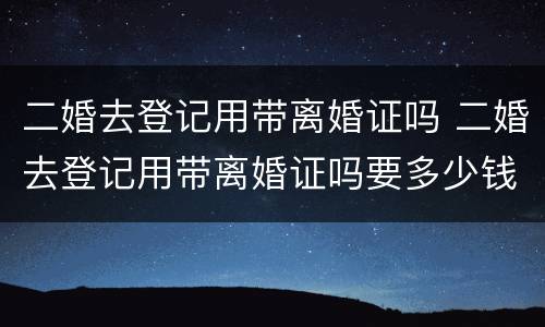 二婚去登记用带离婚证吗 二婚去登记用带离婚证吗要多少钱
