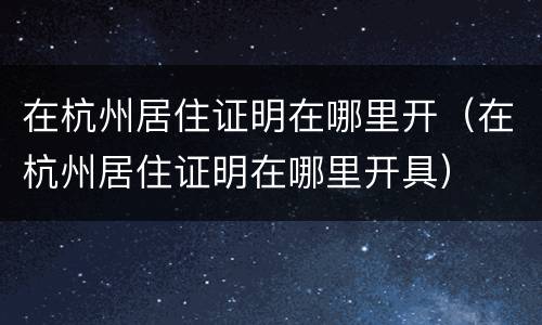在杭州居住证明在哪里开（在杭州居住证明在哪里开具）