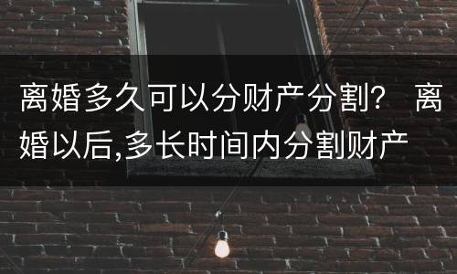 离婚多久可以分财产分割？ 离婚以后,多长时间内分割财产