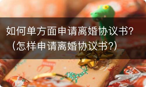 如何单方面申请离婚协议书？（怎样申请离婚协议书?）