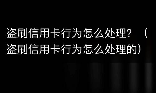 盗刷信用卡行为怎么处理？（盗刷信用卡行为怎么处理的）