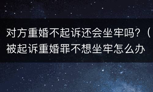 对方重婚不起诉还会坐牢吗?（被起诉重婚罪不想坐牢怎么办）