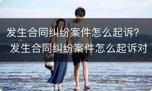 发生合同纠纷案件怎么起诉？ 发生合同纠纷案件怎么起诉对方