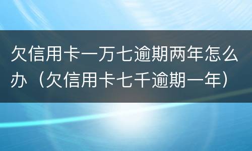欠信用卡一万七逾期两年怎么办（欠信用卡七千逾期一年）