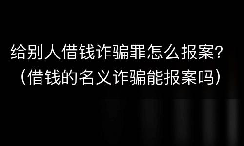 给别人借钱诈骗罪怎么报案？（借钱的名义诈骗能报案吗）