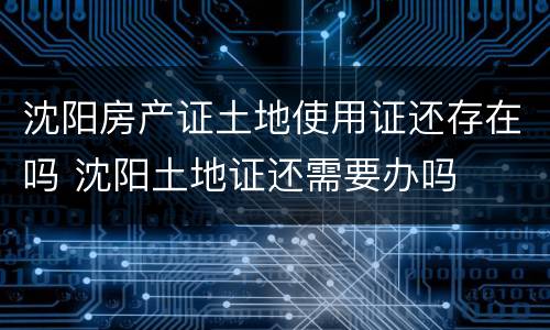 沈阳房产证土地使用证还存在吗 沈阳土地证还需要办吗