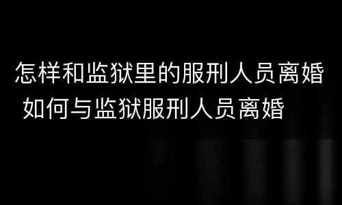 怎样和监狱里的服刑人员离婚 如何与监狱服刑人员离婚