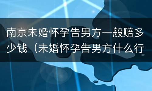 南京未婚怀孕告男方一般赔多少钱（未婚怀孕告男方什么行政责任）