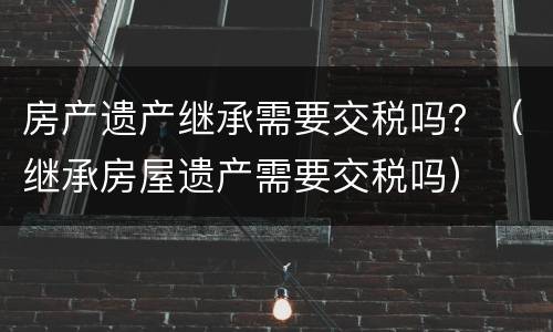 房产遗产继承需要交税吗？（继承房屋遗产需要交税吗）