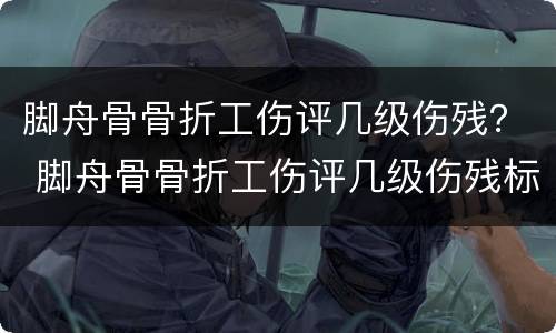 脚舟骨骨折工伤评几级伤残？ 脚舟骨骨折工伤评几级伤残标准