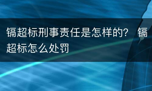 镉超标刑事责任是怎样的？ 镉超标怎么处罚