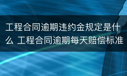 工程合同逾期违约金规定是什么 工程合同逾期每天赔偿标准
