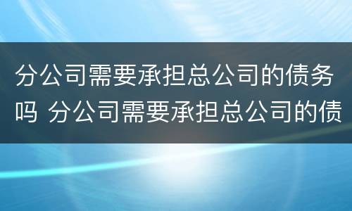 分公司需要承担总公司的债务吗 分公司需要承担总公司的债务吗合法吗