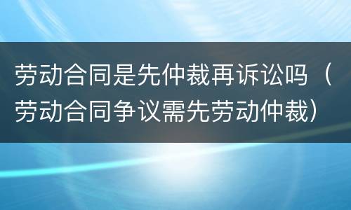劳动合同是先仲裁再诉讼吗（劳动合同争议需先劳动仲裁）