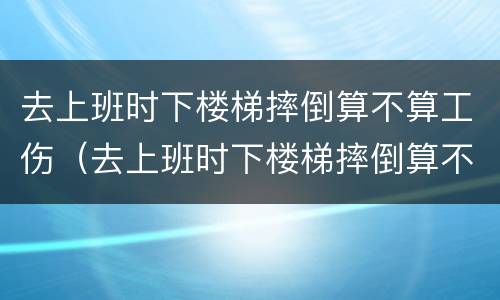 去上班时下楼梯摔倒算不算工伤（去上班时下楼梯摔倒算不算工伤）