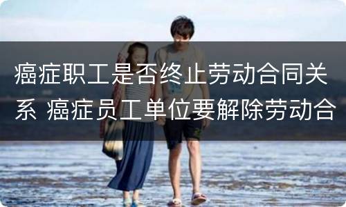 癌症职工是否终止劳动合同关系 癌症员工单位要解除劳动合同吗