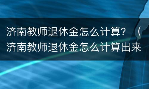 济南教师退休金怎么计算？（济南教师退休金怎么计算出来的）