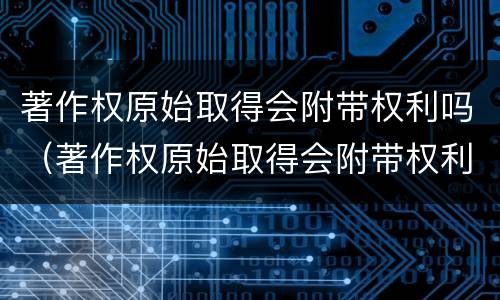 著作权原始取得会附带权利吗（著作权原始取得会附带权利吗对吗）