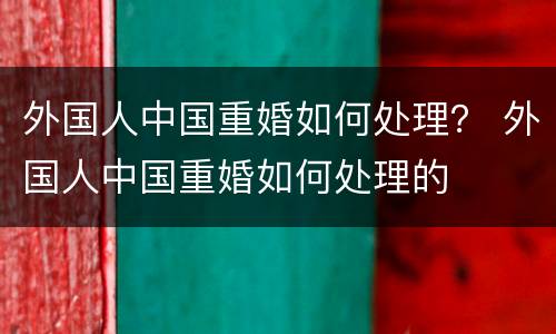 外国人中国重婚如何处理？ 外国人中国重婚如何处理的