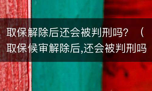取保解除后还会被判刑吗？（取保候审解除后,还会被判刑吗?）