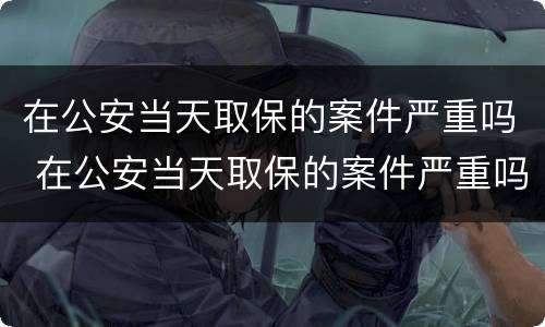 在公安当天取保的案件严重吗 在公安当天取保的案件严重吗怎么处理