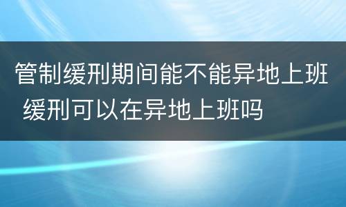 管制缓刑期间能不能异地上班 缓刑可以在异地上班吗