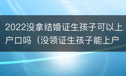2022没拿结婚证生孩子可以上户口吗（没领证生孩子能上户口吗）