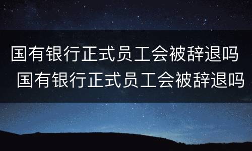 国有银行正式员工会被辞退吗 国有银行正式员工会被辞退吗知乎