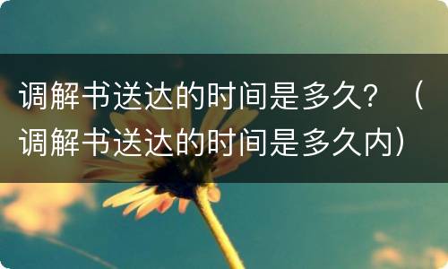 调解书送达的时间是多久？（调解书送达的时间是多久内）