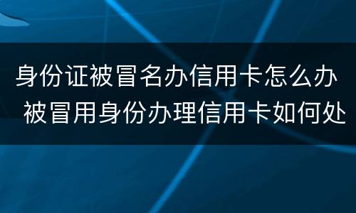 身份证被冒名办信用卡怎么办 被冒用身份办理信用卡如何处理