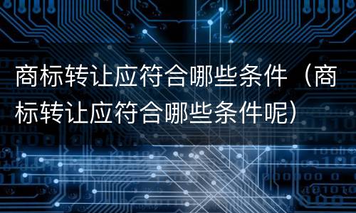 商标转让应符合哪些条件（商标转让应符合哪些条件呢）