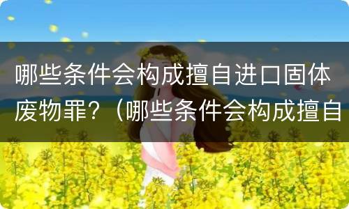 哪些条件会构成擅自进口固体废物罪?（哪些条件会构成擅自进口固体废物罪名）