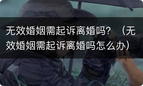 无效婚姻需起诉离婚吗？（无效婚姻需起诉离婚吗怎么办）