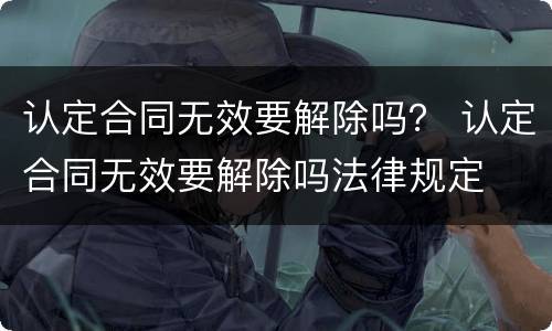 认定合同无效要解除吗？ 认定合同无效要解除吗法律规定