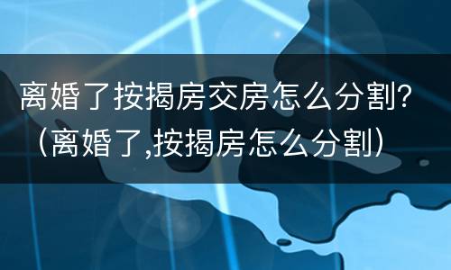 离婚了按揭房交房怎么分割？（离婚了,按揭房怎么分割）