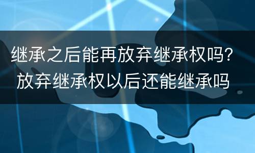 继承之后能再放弃继承权吗？ 放弃继承权以后还能继承吗