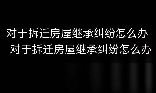 对于拆迁房屋继承纠纷怎么办 对于拆迁房屋继承纠纷怎么办呢