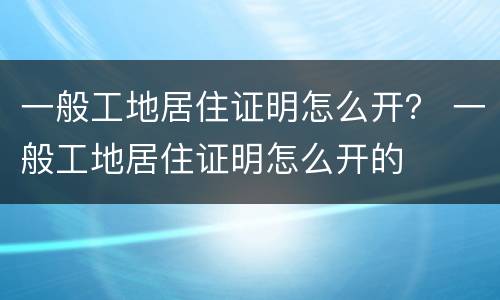一般工地居住证明怎么开？ 一般工地居住证明怎么开的