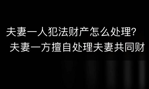 夫妻一人犯法财产怎么处理？ 夫妻一方擅自处理夫妻共同财产