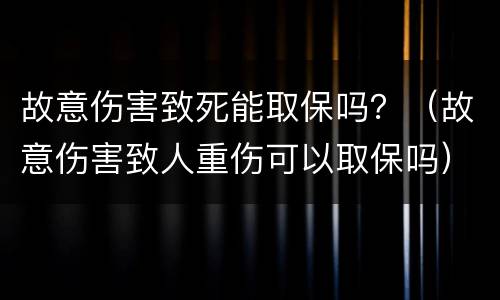 故意伤害致死能取保吗？（故意伤害致人重伤可以取保吗）