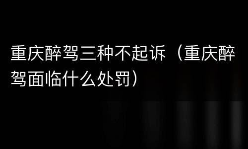 重庆醉驾三种不起诉（重庆醉驾面临什么处罚）