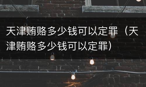 天津贿赂多少钱可以定罪（天津贿赂多少钱可以定罪）