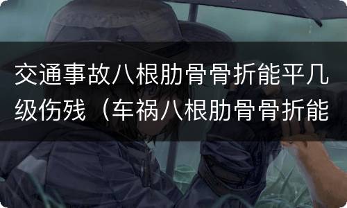 交通事故八根肋骨骨折能平几级伤残（车祸八根肋骨骨折能评几级伤残?）