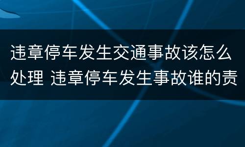 违章停车发生交通事故该怎么处理 违章停车发生事故谁的责任
