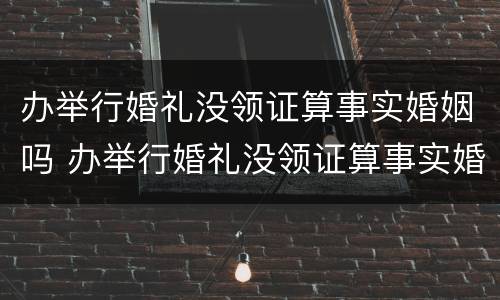 办举行婚礼没领证算事实婚姻吗 办举行婚礼没领证算事实婚姻吗