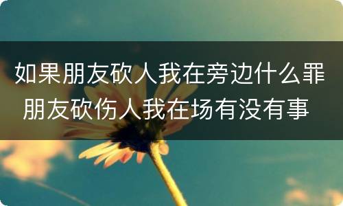如果朋友砍人我在旁边什么罪 朋友砍伤人我在场有没有事