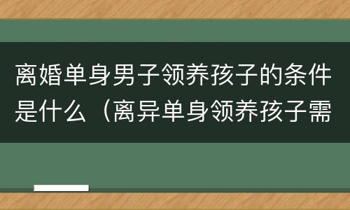 离婚单身男子领养孩子的条件是什么（离异单身领养孩子需要什么条件）