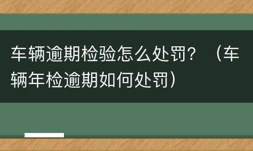 车辆逾期检验怎么处罚？（车辆年检逾期如何处罚）