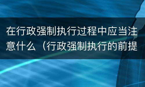 在行政强制执行过程中应当注意什么（行政强制执行的前提）