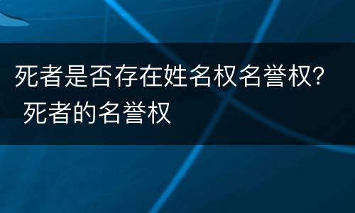 死者是否存在姓名权名誉权？ 死者的名誉权